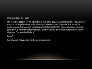 What studios do they use?
The recording session for the album began with a two-day session at Neil Diamond‟s ArcAngel
studio in Los Angeles where initial drum tracks were recorded. They were able to use the
studio because Diamond had just appeared with Black in the film Saving Silverman, in which
Black plays a Neil Diamond cover singer. "Diamond claims it was the Liberty Records studio,"
King says. "It's a really old place.”
Genre?
Comedy rock, heavy metal, hard rock, acoustic rock
 