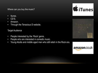 Where can you buy the music?
• Itunes.
• CD‟S.
• Amazon.
• Through the Tenacious D website.
Target Audience
• People interested by the „Rock‟ genre .
• People who are interested in comedic music.
• Young Adults and middle aged men who still relish in the Rock era.
 