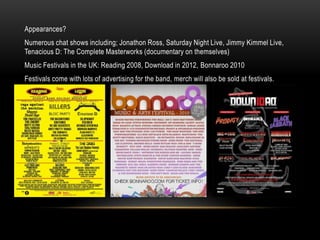 Appearances?
Numerous chat shows including; Jonathon Ross, Saturday Night Live, Jimmy Kimmel Live,
Tenacious D: The Complete Masterworks (documentary on themselves)
Music Festivals in the UK: Reading 2008, Download in 2012, Bonnaroo 2010
Festivals come with lots of advertising for the band, merch will also be sold at festivals.
 