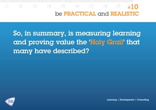 #1

#2

#3

#4

#5

#6

#7

#8

#9

#10

be PRACTICAL and REALISTIC

So, in summary, is measuring learning
and proving value the ‘Holy Grail’ that
many have described?

Learning | Development | Consulting

 