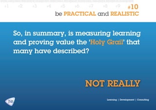 #1

#2

#3

#4

#5

#6

#7

#8

#9

#10

be PRACTICAL and REALISTIC

So, in summary, is measuring learning
and proving value the ‘Holy Grail’ that
many have described?

NOT REALLY
Learning | Development | Consulting

 