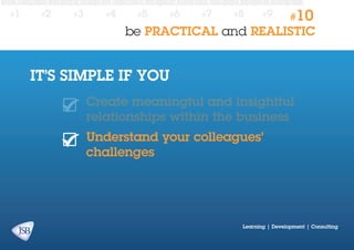 #1

#2

#3

#4

#5

#6

#7

#8

#9

#10

be PRACTICAL and REALISTIC

IT’S SIMPLE IF YOU
Create meaningful and insightful
relationships within the business
Understand your colleagues’
challenges

Learning | Development | Consulting

 