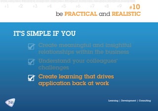 #1

#2

#3

#4

#5

#6

#7

#8

#9

#10

be PRACTICAL and REALISTIC

IT’S SIMPLE IF YOU
Create meaningful and insightful
relationships within the business
Understand your colleagues’
challenges
Create learning that drives
application back at work
Learning | Development | Consulting

 