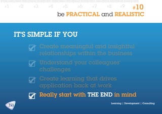 #1

#2

#3

#4

#5

#6

#7

#8

#9

#10

be PRACTICAL and REALISTIC

IT’S SIMPLE IF YOU
Create meaningful and insightful
relationships within the business
Understand your colleagues’
challenges
Create learning that drives
application back at work
Really start with the end in mind
Learning | Development | Consulting

 
