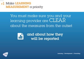 #1

Make learning
measurement a priority

You must make sure you and your
learning provider are clear
about the measures from the outset
and about how they
will be reported

Learning | Development | Consulting

 