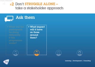 #1

#2

Don’t STRUGGLE ALONE –
take a stakeholder approach

Ask them
•	What will the
participants
be doing
differently
if this
programme
works?

•	What impact
will it have
on those
around
them?

Learning | Development | Consulting

 