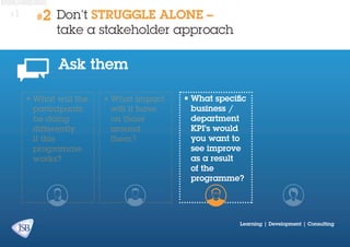 #1

#2

Don’t STRUGGLE ALONE –
take a stakeholder approach

Ask them
•	What will the
participants
be doing
differently
if this
programme
works?

•	What impact
will it have
on those
around
them?

•	What specific
business /
department
KPI’s would
you want to
see improve
as a result
of the
programme?

Learning | Development | Consulting

 