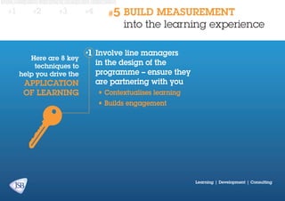 #1

#2

#3

Here are 8 key
techniques to
help you drive the

application
of learning

#4

#5

BUILD MEASUREMENT
into the learning experience

Involve line managers
in the design of the
programme – ensure they
are partnering with you
•	Contextualises learning
•	Builds engagement

Learning | Development | Consulting

 