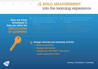 #1

#2

#3

Here are 8 key
techniques to
help you drive the

application
of learning

#4

#5

BUILD MEASUREMENT
into the learning experience

Involve line managers in the
design of the programme –
ensure they are partnering
with you

Encourage pre-learning meetings
between the learner and line
manager

•	 Contextualises learning

•	 Engages the learner

•	 Builds engagement

•	 Demonstrates the importance of the

•	 Plans for application of learning

learning event to the business

Design relevant pre-learning activity
•	 Builds momentum
•	 Engages the learner
•	 Clarifies the ‘why this?’, ‘why now?’,
‘what’s expected of me?’

Learning | Development | Consulting

 
