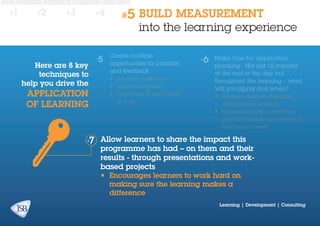 #1

#2

#3

Here are 8 key
techniques to
help you drive the

application
of learning

#4

#5

BUILD MEASUREMENT
into the learning experience

Create multiple
opportunities for practice
and feedback
•	 Increases confidence
•	 Improves capability
•	 Incentivises to apply back
at work

Make time for ‘application
planning’. Not just 15 minutes
at the end of the day but
throughout the learning – what
will you apply and when?
•	 Increases chances of learners
applying their learning
•	 Prepares learners to overcome
potential obstacles in advance of
their return to work

Allow learners to share the impact this
programme has had – on them and their
results - through presentations and workbased projects
•	 Encourages learners to work hard on
making sure the learning makes a
difference

Learning | Development | Consulting

 
