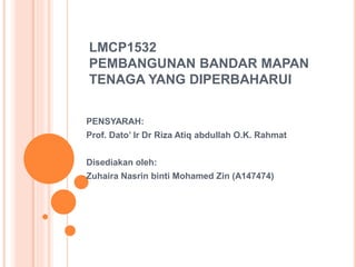 LMCP1532
PEMBANGUNAN BANDAR MAPAN
TENAGA YANG DIPERBAHARUI
PENSYARAH:
Prof. Dato’ Ir Dr Riza Atiq abdullah O.K. Rahmat
Disediakan oleh:
Zuhaira Nasrin binti Mohamed Zin (A147474)
 