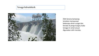 Tenaga hidroelektrik
Oleh kerana kampong
tersebut mempunyai
beberapa aliran sungai dan
berada di pergunungan,maka
tenaga ini amat sesuai
digunakan oleh mereka.
 