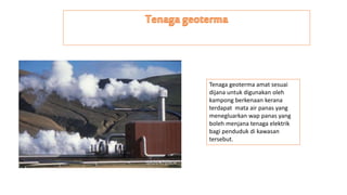 Tenaga geoterma amat sesuai
dijana untuk digunakan oleh
kampong berkenaan kerana
terdapat mata air panas yang
menegluarkan wap panas yang
boleh menjana tenaga elektrik
bagi penduduk di kawasan
tersebut.
 