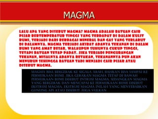 MAGMA
Lalu apa yang disebut magma? Magma adalah batuan cair
pijar bertemperatur tinggi yang terdapat di dalam kulit
bumi, terjadi dari berbagai mineral dan gas yang terlarut
di dalamnya. Magma terjadi akibat adanya tekanan di dalam
bumi yang amat besar, walaupun suhunya cukup tinggi,
tetapi batuan tetap padat. Jika terjadi pengurangan
tekanan, misalnya adanya retakan, tekanannya pun akan
menurun sehingga batuan tadi menjadi cair pijar atau
disebut magma.
     mAgmA bisA bergerAk ke segAlA ArAh, bAhkAn bisA sAmpAi ke
     permukAAn bumi. jikA gerAkAn mAgmA tetAp di bAwAh
     permukAAn bumi disebut intrusi mAgmA. sedAngkAn mAgmA
     • Atmospheric pressure is simply the weight of the
     yAng bergerAk dAn mencApAi ke permukAAn bumi disebut
     ekstrusi mAgmA. ekstrusi mAgmA inilAh yAng menyebAbkAn
       air above.
     gunung Api AtAu disebut jugA vulkAn.
 