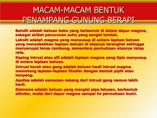 MACAM-MACAM BENTUK
       PENAMPANG GUNUNG BERAPI
   Batolit adalah batuan beku yang terbentuk di dalam dapur magma,
    sebagai akibat penurunan suhu yang sangat lambat.
   Lakolit adalah magma yang menyusup di antara lapisan batuan
    yang menyebabkan lapisan batuan di atasnya terangkat sehingga
    menyerupai lensa cembung, sementara permukaan atasnya tetap
    rata.
   Keping intrusi atau sill adalah lapisan magma yang tipis menyusup
    di antara lapisan batuan.
   Intrusi korok atau gang adalah batuan hasil intrusi magma
    memotong lapisan-lapisan litosfer dengan bentuk pipih atau
    lempeng.
   Apolisa adalah semacam cabang dari intrusi gang namun lebih
    kecil.
   Diatrema adalah batuan yang mengisi pipa letusan, berbentuk
    silinder, mulai dari dapur magma sampai ke permukaan bumi.
 
