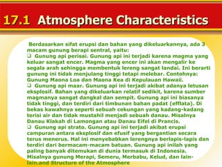 17.1 Atmosphere Characteristics
    Berdasarkan sifat erupsi dan bahan yang dikeluarkannya, ada 3
   macam gunung berapi sentral, yaitu:
    Gunung api perisai. Gunung api ini terjadi karena magma yang
   keluar sangat encer. Magma yang encer ini akan mengalir ke
   segala arah sehingga membentuk lereng sangat landai. Ini berarti
   gunung ini tidak menjulang tinggi tetapi melebar. Contohnya:
   Gunung Maona Loa dan Maona Kea di Kepulauan Hawaii.
    Gunung api maar. Gunung api ini terjadi akibat adanya letusan
   eksplosif. Bahan yang dikeluarkan relatif sedikit, karena sumber
   magmanya sangat dangkal dan sempit. Gunung api ini biasanya
   tidak tinggi, dan terdiri dari timbunan bahan padat (efflata). Di
   bekas kawahnya seperti sebuah cekungan yang kadang-kadang
   terisi air dan tidak mustahil menjadi sebuah danau. Misalnya
   Danau Klakah di Lamongan atau Danau Eifel di Prancis.
    Gunung api strato. Gunung api ini terjadi akibat erupsi
   campuran antara eksplosif dan efusif yang bergantian secara
   terus menerus. Hal ini menyebabkan lerengnya berlapis-lapis dan
   terdiri dari bermacam-macam batuan. Gunung api inilah yang
   paling banyak ditemukan di dunia termasuk di Indonesia.
   Misalnya gunung Merapi, Semeru, Merbabu, Kelud, dan lain-
   lain.and Structure of the Atmosphere
 
