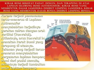 kerAk bumi bersifAt pAdAt, dingin, dAn terApung di AtAs
   lApisAn selubung bumi (Asthenosfer). kerAk bumi yAng
membentuk dAsAr sAmuderA disebut lempeng sAmuderA. kerAk
 bumi yAng membentuk dAsAr benuA disebut lempeng benuA.

Karena terjadi pemanasan
terus-menerus di Lapisan
Asthenosfer
menyebabkan terjadinya
gerakan cairan dengan arah
vertikal (konveksi).
Akibatnya, arus konveksi ini
menekan kerak Bumi yang
terapung di atasnya.
Tekanan yang terjadi terus-
menerus menyebabkan
pergesaran lapisan lempeng
bumi dari posisi semula,
akibatnya terjadi tumbukan
antar lapisan lempeng.
 