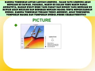Karena tumbukan antar lapisan lempeng , salah satu lempeng akan
   menujam ke bawah. Padahal, makin ke dalam suhu makin panas.
Akibatnya, bagian kulit bumi yang padat dan dingin yang menujam ke
bawah akan meleleh dan berubah menjadi magma serta mengeluarkan
  energi. Karena tumbukan terjadi terus-menerus, akan terkumpul
   tumpukan magma dan tumpukan energi. phere Characteristics

                      PICTURE
         Major Components
            • Air is a mixture of different gases and particles,
              each with its own physical properties.
 