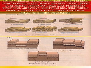 Karena tekanan ke atas dari magma akibat energi
yang terkumpul akan mampu menekan lapisan kulit
  bumi terjadi perubahan letak atau pergeseran
kulit bumi. Akibatnya, kulit bumi bisa melengkung
  (disebut lipatan) atau patah (disebut patahan).
          Gejala ini disebut tektonisme.
 