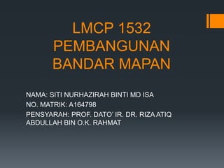 LMCP 1532
PEMBANGUNAN
BANDAR MAPAN
NAMA: SITI NURHAZIRAH BINTI MD ISA
NO. MATRIK: A164798
PENSYARAH: PROF. DATO’ IR. DR. RIZA ATIQ
ABDULLAH BIN O.K. RAHMAT
 