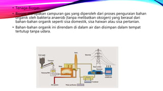 • Tenaga Biogas
• Biogas merupakan campuran gas yang diperoleh dari proses penguraian bahan
organik oleh bakteria anaerob (tanpa melibatkan oksigen) yang berasal dari
bahan-bahan organik seperti sisa domestik, sisa haiwan atau sisa pertanian.
• Bahan-bahan organik ini direndam di dalam air dan disimpan dalam tempat
tertutup tanpa udara.
 