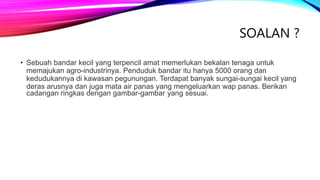 SOALAN ?
• Sebuah bandar kecil yang terpencil amat memerlukan bekalan tenaga untuk
memajukan agro-industrinya. Penduduk bandar itu hanya 5000 orang dan
kedudukannya di kawasan pegunungan. Terdapat banyak sungai-sungai kecil yang
deras arusnya dan juga mata air panas yang mengeluarkan wap panas. Berikan
cadangan ringkas dengan gambar-gambar yang sesuai.
 