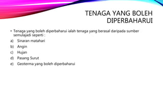 TENAGA YANG BOLEH
DIPERBAHARUI
• Tenaga yang boleh diperbaharui ialah tenaga yang berasal daripada sumber
semulajadi seperti :
a) Sinaran matahari
b) Angin
c) Hujan
d) Pasang Surut
e) Geoterma yang boleh diperbaharui
 