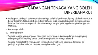 CADANGAN TENAGA YANG BOLEH
DIPERBAHARUI
• Walaupun terdapat banyak projek tenaga boleh diperbaharui yang dijalankan secara
besar-besaran, teknologi boleh diperbaharui juga sesuai dijalankan di kawasan luar
bandar dan daerah terpencil di mana tenaga sangat penting dalam pembangunan
manusia.
• Antaranya ialah :
a) Hidroelektrik
- Sejenis tenaga yang popular di negara membangun kerana adanya sungai yang
mempunyai aliran yang deras untuk menghasilkan tenaga elektrik
- Tenaga hidroelektrik merupakan tenaga komersial yang keempat terbesar di
peringkat global selepas minyak, arang batu dan gas.
 