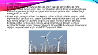 • Tenaga Angin
• Kuasa angin adalah penukaran tenaga angin kepada bentuk tenaga yang
berguna, seperti turbin angin bagi menghasilkan eletrik, kincir angin bagi kuasa
mekanikal, pam angin bagi mengepam air atau penyaliran, atau berlayar bagi
menggerakkan kapal.
• Kuasa angin, sebagai pilihan lain kepada bahan api fosil, adalah banyak, boleh
diperbaharui, tersebar luas, bersih, dan tidak menghasilkan sebarang gas rumah
hjau ketika beroperasi. Ladang angin yang besar mungkin terdiri daripada
beberapa ratus turbin angin individu yang bersambung dengan jaringan
penghantar kuasa eletrik. Pada penghujung tahun 2010, keupayaan pengeluaran
sejagat penjana kuasa angin adalah 197 gigawatt (GW).
•
 