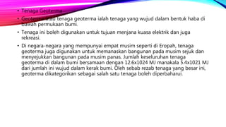 • Tenaga Geoterma
• Geoterma atau tenaga geoterma ialah tenaga yang wujud dalam bentuk haba di
bawah permukaan bumi.
• Tenaga ini boleh digunakan untuk tujuan menjana kuasa elektrik dan juga
rekreasi.
• Di negara-negara yang mempunyai empat musim seperti di Eropah, tenaga
geoterma juga digunakan untuk memanaskan bangunan pada musim sejuk dan
menyejukkan bangunan pada musim panas. Jumlah keseluruhan tenaga
geoterma di dalam bumi bersamaan dengan 12.6x1024 MJ manakala 5.4x1021 MJ
dari jumlah ini wujud dalam kerak bumi. Oleh sebab rezab tenaga yang besar ini,
geoterma dikategorikan sebagai salah satu tenaga boleh diperbaharui.
 
