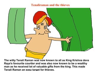 Tenaliraman and the thieves




The witty Tenali Raman was now known to all as King Krishna deva
Raya's favourite courtier and was also now known to be a wealthy
man as he received lot of valuable gifts from the king. This made
Tenali Raman an easy target for thieves.
 