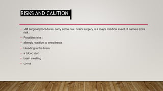 RISKS AND CAUTION
• All surgical procedures carry some risk. Brain surgery is a major medical event. It carries extra
risk .
• Possible risks :
• allergic reaction to anesthesia
• bleeding in the brain
• a blood clot
• brain swelling
• coma
 