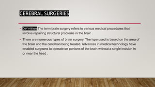 CEREBRAL SURGERIES
• Definition The term brain surgery refers to various medical procedures that
involve repairing structural problems in the brain .
• There are numerous types of brain surgery. The type used is based on the area of
the brain and the condition being treated. Advances in medical technology have
enabled surgeons to operate on portions of the brain without a single incision in
or near the head .
 