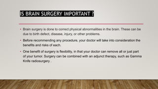 IS BRAIN SURGERY IMPORTANT ?
• Brain surgery is done to correct physical abnormalities in the brain. These can be
due to birth defect, disease, injury, or other problems.
• Before recommending any procedure, your doctor will take into consideration the
benefits and risks of each.
• One benefit of surgery is flexibility, in that your doctor can remove all or just part
of your tumor. Surgery can be combined with an adjunct therapy, such as Gamma
Knife radiosurgery .
 