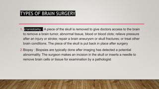 TYPES OF BRAIN SURGERY
1. craniotomy : A piece of the skull is removed to give doctors access to the brain
to remove a brain tumor, abnormal tissue, blood or blood clots; relieve pressure
after an injury or stroke; repair a brain aneurysm or skull fractures; or treat other
brain conditions. The piece of the skull is put back in place after surgery
2.Biopsy : Biopsies are typically done after imaging has detected a potential
abnormality. The surgeon makes an incision in the skull or inserts a needle to
remove brain cells or tissue for examination by a pathologist
 