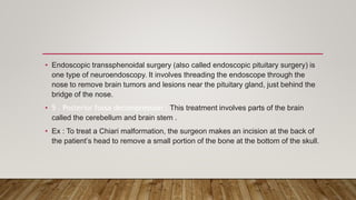 • Endoscopic transsphenoidal surgery (also called endoscopic pituitary surgery) is
one type of neuroendoscopy. It involves threading the endoscope through the
nose to remove brain tumors and lesions near the pituitary gland, just behind the
bridge of the nose.
• 5 . Posterior fossa decompression : This treatment involves parts of the brain
called the cerebellum and brain stem .
• Ex : To treat a Chiari malformation, the surgeon makes an incision at the back of
the patient’s head to remove a small portion of the bone at the bottom of the skull.
 
