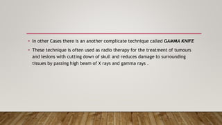 • In other Cases there is an another complicate technique called GAMMA KNIFE
• These technique is often used as radio therapy for the treatment of tumours
and lesions with cutting down of skull and reduces damage to surrounding
tissues by passing high beam of X rays and gamma rays .
 