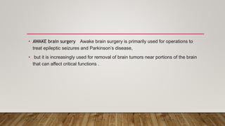 • AWAKE brain surgery : Awake brain surgery is primarily used for operations to
treat epileptic seizures and Parkinson’s disease,
• but it is increasingly used for removal of brain tumors near portions of the brain
that can affect critical functions .
 