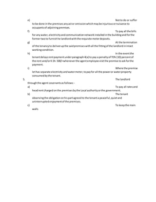 e) Notto do or suffer
to be done inthe premisesanyactor omissionwhichmaybe injuriousornuisance to
occupantsof adjoiningpremises.
f) To pay all the bills
for anywater, electricityandcommunicationnetworkinstalledinthe buildingand forthe
formertwoto furnishhe landlordwiththe requisite meterdeposits.
g) At the termination
of the tenancyto deliverupthe saidpremiseswithall the fittingof the landlordinintact
workingcondition.
h) In the eventthe
tenantdelaysrentpaymentunderparagraph4(a) to pay a penaltyof TEN (10) percentof
the rent and/orK.Sh.500/=wheneverthe agentemployee visitthe premise toaskforthe
payment.
i) Where the premise
lethas separate electricity andwatermeter,topayfor all the poweror waterproperty
consumedbythe tenant.
5. The landlord
throughthe agent covenantsasfollows:-
a) To pay all ratesand
headrentcharged onthe premisesbythe Local authorityorthe government.
b) The tenant
observingthe obligationonhispartagreedto the tenanta peaceful,quietand
uninterrupted enjoymentof the premises.
c) To keepthe main
walls
 