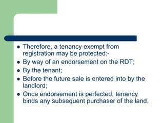    Therefore, a tenancy exempt from
    registration may be protected:-
   By way of an endorsement on the RDT;
   By the tenant;
   Before the future sale is entered into by the
    landlord;
   Once endorsement is perfected, tenancy
    binds any subsequent purchaser of the land.
 