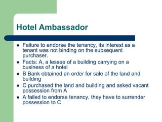 Hotel Ambassador

   Failure to endorse the tenancy, its interest as a
    tenant was not binding on the subsequent
    purchaser.
   Facts: A, a lessee of a building carrying on a
    business of a hotel
   B Bank obtained an order for sale of the land and
    building
   C purchased the land and building and asked vacant
    possession from A
   A failed to endorse tenancy, they have to surrender
    possession to C
 