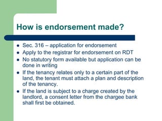 How is endorsement made?

   Sec. 316 – application for endorsement
   Apply to the registrar for endorsement on RDT
   No statutory form available but application can be
    done in writing
   If the tenancy relates only to a certain part of the
    land, the tenant must attach a plan and description
    of the tenancy.
   If the land is subject to a charge created by the
    landlord, a consent letter from the chargee bank
    shall first be obtained.
 