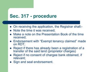 Sec. 317 - procedure

   On receiving the application, the Registrar shall:-
   Note the time it was received;
   Make a note on the Presentation Book of the time
    received;
   Endorsement with “Exempt tenancy claimed” made
    on RDT;
   Reject if there has already been a registration of a
    transfer of the said land (proprietor charges)
   Reject if no consent of chargee bank obtained, if
    relevant;
   Sign and seal endorsement.
 