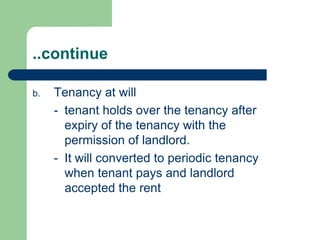 ..continue

b.   Tenancy at will
     - tenant holds over the tenancy after
       expiry of the tenancy with the
       permission of landlord.
     - It will converted to periodic tenancy
       when tenant pays and landlord
       accepted the rent
 
