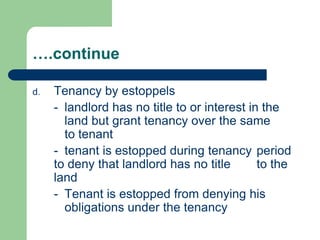 ….continue

d.   Tenancy by estoppels
     - landlord has no title to or interest in the
       land but grant tenancy over the same
       to tenant
     - tenant is estopped during tenancy period
     to deny that landlord has no title       to the
     land
     - Tenant is estopped from denying his
       obligations under the tenancy
 