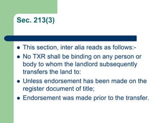 Sec. 213(3)


   This section, inter alia reads as follows:-
   No TXR shall be binding on any person or
    body to whom the landlord subsequently
    transfers the land to:
   Unless endorsement has been made on the
    register document of title;
   Endorsement was made prior to the transfer.
 