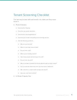 16landlordology.com cozy.coThe Landlord’s Guide to Tenant Screening
Tenant Screening Checklist
The best way to deal with bad tenants is to make sure they never
move in.
Phone Interview
Describe the Property.
Describe any special amenities.
Describe the area/neighborhood.
Describe your tenant onboarding and screening process.
Ask the following questions:
Why are you moving?
When is your ideal move-in date?
Do you have a job?
What is your monthly income?
How many people will be living in the unit?
Do you have any pets?
Will you be able to provide the security deposit when we sign a lease?
Can you provide references from your two former landlords?
Will consent to a credit and/or background check?
Have you ever been evicted?
In-Person Property Tour
 