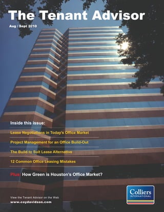 The Tenant Advisor
Aug / Sept 2010




Inside this issue:

Lease Negotiations in Today’s Office Market

Project Management for an Office Build-Out

The Build to Suit Lease Alternative

12 Common Office Leasing Mistakes


Plus: How Green is Houston’s Office Market?




View the Tenant Advisor on the Web
www.coydavidson.com
 