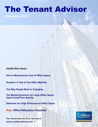 The Tenant Advisor
December 2010




Inside this issue:

How to Minimize the Cost of Office Space


Houston: A Tale of Two Office Markets


The Way People Work is Changing

The Market Dynamics for Large Office Space
Users Could Turn Quickly

Elements of a High Performance Office Space


Plus: Office Relocation Checklist


The Tenant Advisor is on the web @
www.coydavidson.com
 