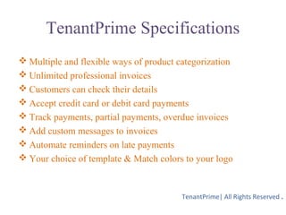 TenantPrime Specifications
 Multiple and flexible ways of product categorization
 Unlimited professional invoices
 Customers can check their details
 Accept credit card or debit card payments
 Track payments, partial payments, overdue invoices
 Add custom messages to invoices
 Automate reminders on late payments
 Your choice of template & Match colors to your logo
TenantPrime| All Rights Reserved .
 